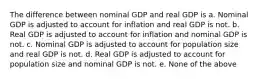 The difference between nominal GDP and real GDP is a. Nominal GDP is adjusted to account for inflation and real GDP is not. b. Real GDP is adjusted to account for inflation and nominal GDP is not. c. Nominal GDP is adjusted to account for population size and real GDP is not. d. Real GDP is adjusted to account for population size and nominal GDP is not. e. None of the above