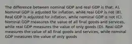 The difference between nominal GDP and real GDP is that: A). Nominal GDP is adjusted for inflation, while real GDP is not (B). Real GDP is adjusted for inflation, while nominal GDP is not (C). Nominal GDP measures the value of all final goods and services, while real GDP measures the value of only goods (D). Real GDP measures the value of all final goods and services, while nominal GDP measures the value of only goods