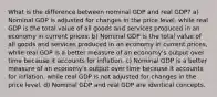 What is the difference between nominal GDP and real GDP? a) Nominal GDP is adjusted for changes in the price level, while real GDP is the total value of all goods and services produced in an economy in current prices. b) Nominal GDP is the total value of all goods and services produced in an economy in current prices, while real GDP is a better measure of an economy's output over time because it accounts for inflation. c) Nominal GDP is a better measure of an economy's output over time because it accounts for inflation, while real GDP is not adjusted for changes in the price level. d) Nominal GDP and real GDP are identical concepts.