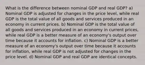 What is the difference between nominal GDP and real GDP? a) Nominal GDP is adjusted for changes in the price level, while real GDP is the total value of all goods and services produced in an economy in current prices. b) Nominal GDP is the total value of all goods and services produced in an economy in current prices, while real GDP is a better measure of an economy's output over time because it accounts for inflation. c) Nominal GDP is a better measure of an economy's output over time because it accounts for inflation, while real GDP is not adjusted for changes in the price level. d) Nominal GDP and real GDP are identical concepts.