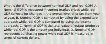 What is the difference between nominal GDP and real​ GDP? A. Nominal GDP is measured in current market prices while real GDP corrects for changes in the overall level of prices from year to year. B. Nominal GDP is computed by using the expenditure approach while real GDP is computed by using the income approach. C. Nominal GDP is the total value of output produced while real GDP is the amount per individual. D. Nominal GDP represents purchasing power while real GDP is measured in terms of current dollars.