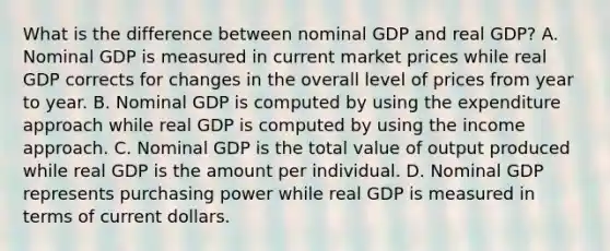 What is the difference between nominal GDP and real​ GDP? A. Nominal GDP is measured in current market prices while real GDP corrects for changes in the overall level of prices from year to year. B. Nominal GDP is computed by using the expenditure approach while real GDP is computed by using the income approach. C. Nominal GDP is the total value of output produced while real GDP is the amount per individual. D. Nominal GDP represents purchasing power while real GDP is measured in terms of current dollars.