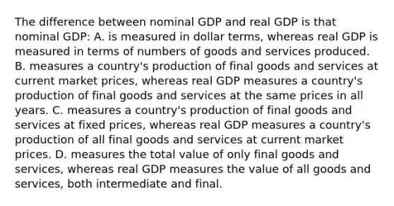 The difference between nominal GDP and real GDP is that nominal GDP: A. is measured in dollar terms, whereas real GDP is measured in terms of numbers of goods and services produced. B. measures a country's production of final goods and services at current market prices, whereas real GDP measures a country's production of final goods and services at the same prices in all years. C. measures a country's production of final goods and services at fixed prices, whereas real GDP measures a country's production of all final goods and services at current market prices. D. measures the total value of only final goods and services, whereas real GDP measures the value of all goods and services, both intermediate and final.