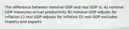 The difference between nominal GDP and real GDP is: A) nominal GDP measures actual productivity B) nominal GDP adjusts for inflation C) real GDP adjusts for inflation D) real GDP excludes imports and exports