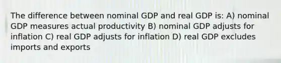 The difference between nominal GDP and real GDP is: A) nominal GDP measures actual productivity B) nominal GDP adjusts for inflation C) real GDP adjusts for inflation D) real GDP excludes imports and exports