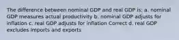 The difference between nominal GDP and real GDP is: a. nominal GDP measures actual productivity b. nominal GDP adjusts for inflation c. real GDP adjusts for inflation Correct d. real GDP excludes imports and exports