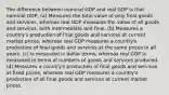 The difference between nominal GDP and real GDP is that nominal GDP: (a) Measures the total value of only final goods and services, whereas real GDP measures the value of all goods and services, both intermediate and final. (b) Measures a country's production of final goods and services at current market prices, whereas real GDP measures a country's production of final goods and services at the same prices in all years. (c) Is measured in dollar terms, whereas real GDP is measured in terms of numbers of goods and services produced. (d) Measures a country's production of final goods and services at fixed prices, whereas real GDP measures a country's production of all final goods and services at current market prices.