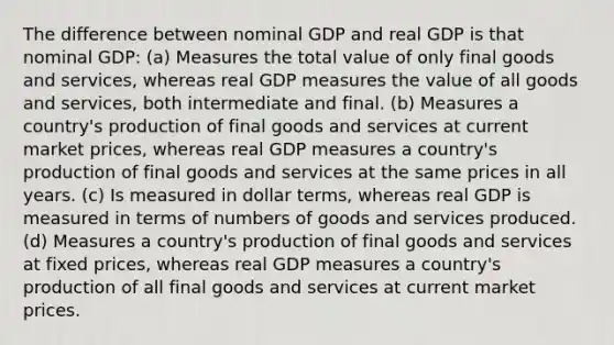 The difference between nominal GDP and real GDP is that nominal GDP: (a) Measures the total value of only final goods and services, whereas real GDP measures the value of all goods and services, both intermediate and final. (b) Measures a country's production of final goods and services at current market prices, whereas real GDP measures a country's production of final goods and services at the same prices in all years. (c) Is measured in dollar terms, whereas real GDP is measured in terms of numbers of goods and services produced. (d) Measures a country's production of final goods and services at fixed prices, whereas real GDP measures a country's production of all final goods and services at current market prices.