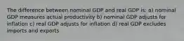 The difference between nominal GDP and real GDP is: a) nominal GDP measures actual productivity b) nominal GDP adjusts for inflation c) real GDP adjusts for inflation d) real GDP excludes imports and exports