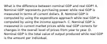 What is the difference between nominal GDP and real​ GDP? A. Nominal GDP represents purchasing power while real GDP is measured in terms of current dollars. B. Nominal GDP is computed by using the expenditure approach while real GDP is computed by using the income approach. C. Nominal GDP is measured in current market prices while real GDP corrects for changes in the overall level of prices from year to year. D. Nominal GDP is the total value of output produced while real GDP is the amount per individual.