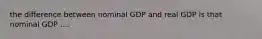 the difference between nominal GDP and real GDP is that nominal GDP ....