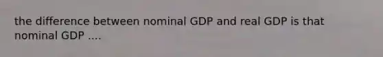 the difference between nominal GDP and real GDP is that nominal GDP ....