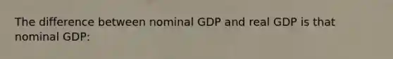 The difference between nominal GDP and real GDP is that nominal GDP: