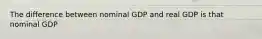 The difference between nominal GDP and real GDP is that nominal GDP