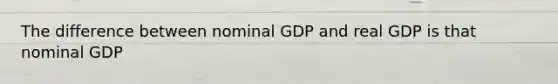 The difference between nominal GDP and real GDP is that nominal GDP