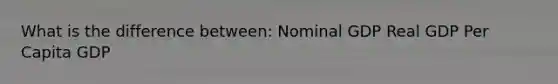 What is the difference between: Nominal GDP Real GDP Per Capita GDP