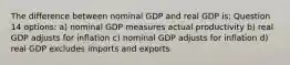 The difference between nominal GDP and real GDP is: Question 14 options: a) nominal GDP measures actual productivity b) real GDP adjusts for inflation c) nominal GDP adjusts for inflation d) real GDP excludes imports and exports