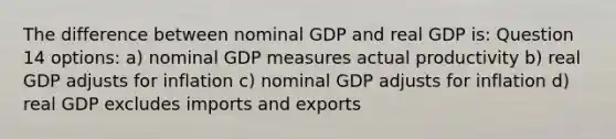 The difference between nominal GDP and real GDP is: Question 14 options: a) nominal GDP measures actual productivity b) real GDP adjusts for inflation c) nominal GDP adjusts for inflation d) real GDP excludes imports and exports