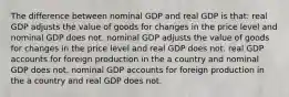 The difference between nominal GDP and real GDP is that: real GDP adjusts the value of goods for changes in the price level and nominal GDP does not. nominal GDP adjusts the value of goods for changes in the price level and real GDP does not. real GDP accounts for foreign production in the a country and nominal GDP does not. nominal GDP accounts for foreign production in the a country and real GDP does not.