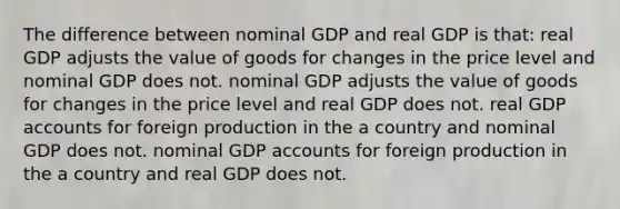 The difference between nominal GDP and real GDP is that: real GDP adjusts the value of goods for changes in the price level and nominal GDP does not. nominal GDP adjusts the value of goods for changes in the price level and real GDP does not. real GDP accounts for foreign production in the a country and nominal GDP does not. nominal GDP accounts for foreign production in the a country and real GDP does not.