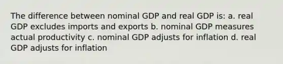 The difference between nominal GDP and real GDP is: a. real GDP excludes imports and exports b. nominal GDP measures actual productivity c. nominal GDP adjusts for inflation d. real GDP adjusts for inflation