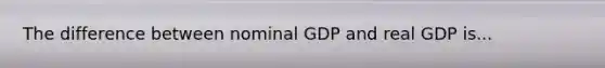 The difference between nominal GDP and real GDP is...