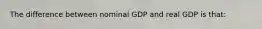 The difference between nominal GDP and real GDP is that: