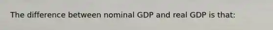 The difference between nominal GDP and real GDP is that: