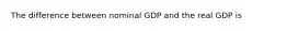 The difference between nominal GDP and the real GDP is