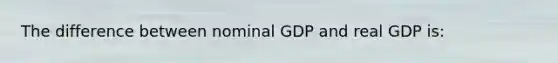 The difference between nominal GDP and real GDP is: