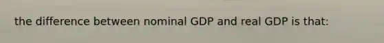 the difference between nominal GDP and real GDP is that: