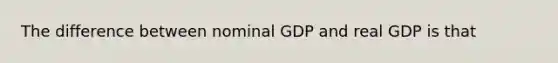 The difference between nominal GDP and real GDP is that