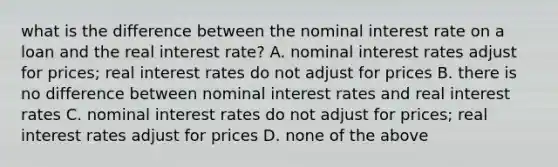 what is the difference between the nominal interest rate on a loan and the real interest rate? A. nominal interest rates adjust for prices; real interest rates do not adjust for prices B. there is no difference between nominal interest rates and real interest rates C. nominal interest rates do not adjust for prices; real interest rates adjust for prices D. none of the above