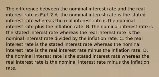 The difference between the nominal interest rate and the real interest rate is Part 2 A. the nominal interest rate is the stated interest rate whereas the real interest rate is the nominal interest rate plus the inflation rate. B. the nominal interest rate is the stated interest rate whereas the real interest rate is the nominal interest rate divided by the inflation rate. C. the real interest rate is the stated interest rate whereas the nominal interest rate is the real interest rate minus the inflation rate. D. the nominal interest rate is the stated interest rate whereas the real interest rate is the nominal interest rate minus the inflation rate.