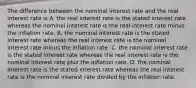 The difference between the nominal interest rate and the real interest rate is A. the real interest rate is the stated interest rate whereas the nominal interest rate is the real interest rate minus the inflation rate. B. the nominal interest rate is the stated interest rate whereas the real interest rate is the nominal interest rate minus the inflation rate. C. the nominal interest rate is the stated interest rate whereas the real interest rate is the nominal interest rate plus the inflation rate. D. the nominal interest rate is the stated interest rate whereas the real interest rate is the nominal interest rate divided by the inflation rate.