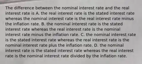 The difference between the nominal interest rate and the real interest rate is A. the real interest rate is the stated interest rate whereas the nominal interest rate is the real interest rate minus the inflation rate. B. the nominal interest rate is the stated interest rate whereas the real interest rate is the nominal interest rate minus the inflation rate. C. the nominal interest rate is the stated interest rate whereas the real interest rate is the nominal interest rate plus the inflation rate. D. the nominal interest rate is the stated interest rate whereas the real interest rate is the nominal interest rate divided by the inflation rate.