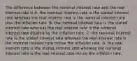 The difference between the nominal interest rate and the real interest rate is A. the nominal interest rate is the stated interest rate whereas the real interest rate is the nominal interest rate plus the inflation rate. B. the nominal interest rate is the stated interest rate whereas the real interest rate is the nominal interest rate divided by the inflation rate. C. the nominal interest rate is the stated interest rate whereas the real interest rate is the nominal interest rate minus the inflation rate. D. the real interest rate is the stated interest rate whereas the nominal interest rate is the real interest rate minus the inflation rate.