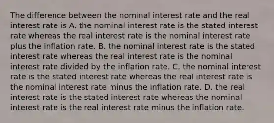 The difference between the nominal interest rate and the real interest rate is A. the nominal interest rate is the stated interest rate whereas the real interest rate is the nominal interest rate plus the inflation rate. B. the nominal interest rate is the stated interest rate whereas the real interest rate is the nominal interest rate divided by the inflation rate. C. the nominal interest rate is the stated interest rate whereas the real interest rate is the nominal interest rate minus the inflation rate. D. the real interest rate is the stated interest rate whereas the nominal interest rate is the real interest rate minus the inflation rate.