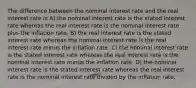 The difference between the nominal interest rate and the real interest rate is A) the nominal interest rate is the stated interest rate whereas the real interest rate is the nominal interest rate plus the inflation rate. B) the real interest rate is the stated interest rate whereas the nominal interest rate is the real interest rate minus the inflation rate. C) the nominal interest rate is the stated interest rate whereas the real interest rate is the nominal interest rate minus the inflation rate. D) the nominal interest rate is the stated interest rate whereas the real interest rate is the nominal interest rate divided by the inflation rate.