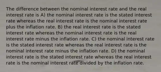 The difference between the nominal interest rate and the real interest rate is A) the nominal interest rate is the stated interest rate whereas the real interest rate is the nominal interest rate plus the inflation rate. B) the real interest rate is the stated interest rate whereas the nominal interest rate is the real interest rate minus the inflation rate. C) the nominal interest rate is the stated interest rate whereas the real interest rate is the nominal interest rate minus the inflation rate. D) the nominal interest rate is the stated interest rate whereas the real interest rate is the nominal interest rate divided by the inflation rate.