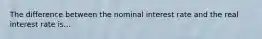 The difference between the nominal interest rate and the real interest rate is...