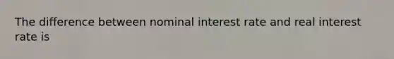 The difference between nominal interest rate and real interest rate is