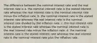 The difference between the nominal interest rate and the real interest rate is a. the nominal interest rate is the stated interest rate whereas the real interest rate is the nominal interest rate minus the inflation rate. b. the nominal interest rate is the stated interest rate whereas the real interest rate is the nominal interest rate divided by the inflation rate. c. the real interest rate is the stated interest rate whereas the nominal interest rate is the real interest rate minus the inflation rate. d. the nominal interest rate is the stated interest rate whereas the real interest rate is the nominal interest rate plus the inflation rate.