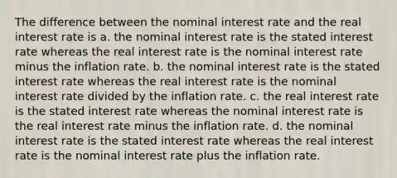 The difference between the nominal interest rate and the real interest rate is a. the nominal interest rate is the stated interest rate whereas the real interest rate is the nominal interest rate minus the inflation rate. b. the nominal interest rate is the stated interest rate whereas the real interest rate is the nominal interest rate divided by the inflation rate. c. the real interest rate is the stated interest rate whereas the nominal interest rate is the real interest rate minus the inflation rate. d. the nominal interest rate is the stated interest rate whereas the real interest rate is the nominal interest rate plus the inflation rate.