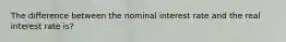 The difference between the nominal interest rate and the real interest rate is?