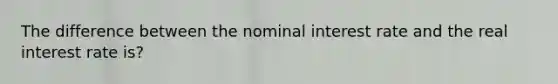 The difference between the nominal interest rate and the real interest rate is?