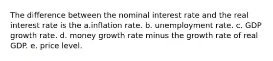 The difference between the nominal interest rate and the real interest rate is the a.inflation rate. b. unemployment rate. c. GDP growth rate. d. money growth rate minus the growth rate of real GDP. e. price level.