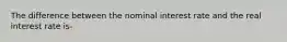 The difference between the nominal interest rate and the real interest rate is-