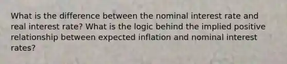 What is the difference between the nominal interest rate and real interest rate? What is the logic behind the implied positive relationship between expected inflation and nominal interest rates?