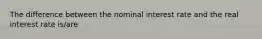 The difference between the nominal interest rate and the real interest rate is/are